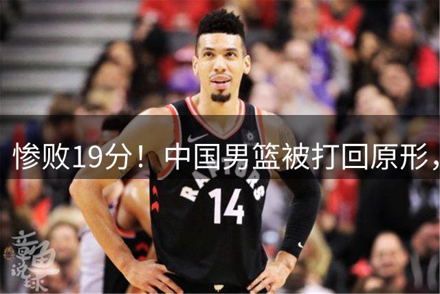 惨败19分！中国男篮被打回原形，后卫接近崩溃！